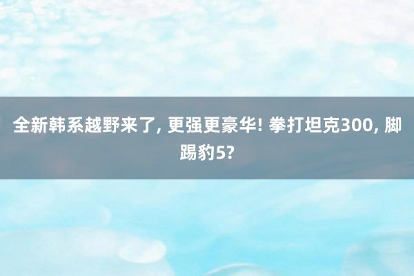 全新韩系越野来了, 更强更豪华! 拳打坦克300, 脚踢豹5?