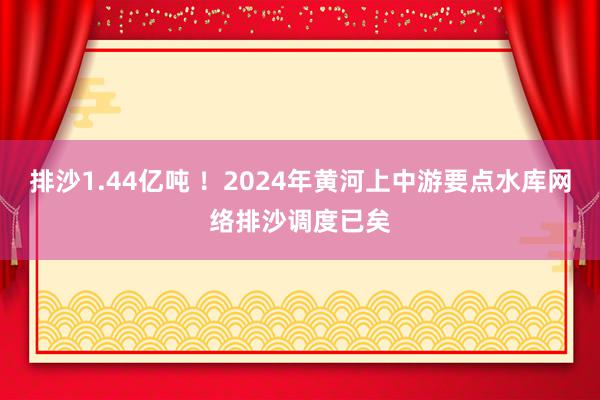 排沙1.44亿吨 ！2024年黄河上中游要点水库网络排沙调度已矣