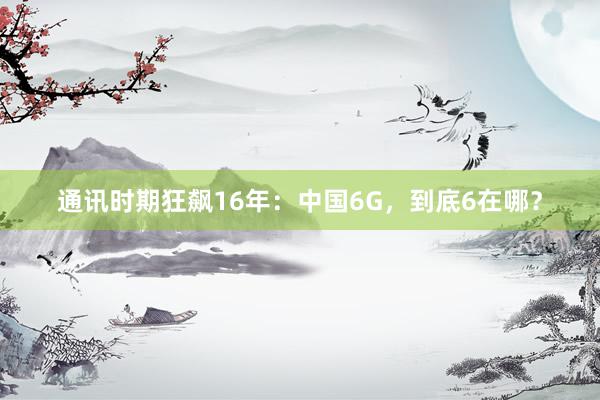 通讯时期狂飙16年：中国6G，到底6在哪？