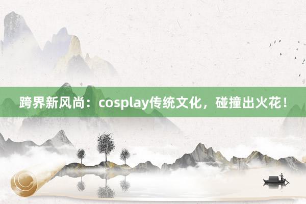 跨界新风尚：cosplay传统文化，碰撞出火花！